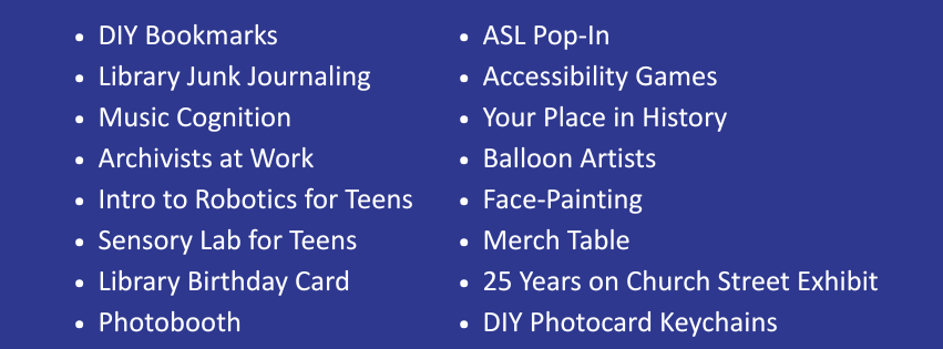 Left column: DIY Bookmarks, Library Junk Journaling, Music Cognition, Archivists at Work, Intro to Robotics for Teens, Sensory Lab for Teens, Library Birthday Card, Photobooth; Right column: ASL Pop-In, Accessibility Games, Your Place in History, Balloon Artists, Face-Painting, Merch Table, 25 Years on Church Street Exhibit, DIY Photocard Keychains